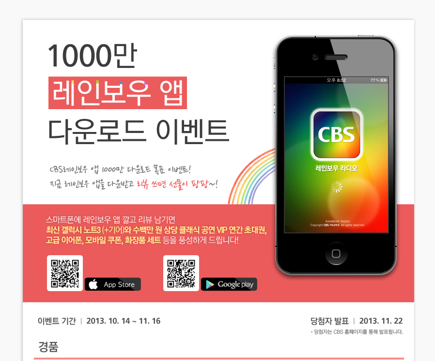 1000만 레인보우 앱 다운로드 이벤트 CBS레인보우 앱 1000만 다운로드 목표 이벤트! 지금 레인보우 앱을 다운받고 리뷰쓰면 선물이 팡팡~! 스마트폰에 레인보우 앱 깔고 리뷰 남기면 최신 갤럭시 노트3 (+기어)와 수백만 원 상당 클래식 공연 VIP 연간 초대권, 고급 이어폰, 모바일 쿠폰, 화장품 세트 등을 풍성하게 드립니다! 이벤트 기간: 2013. 10. 14 ~ 11. 16 당첨자 발표: 2013. 11. 22